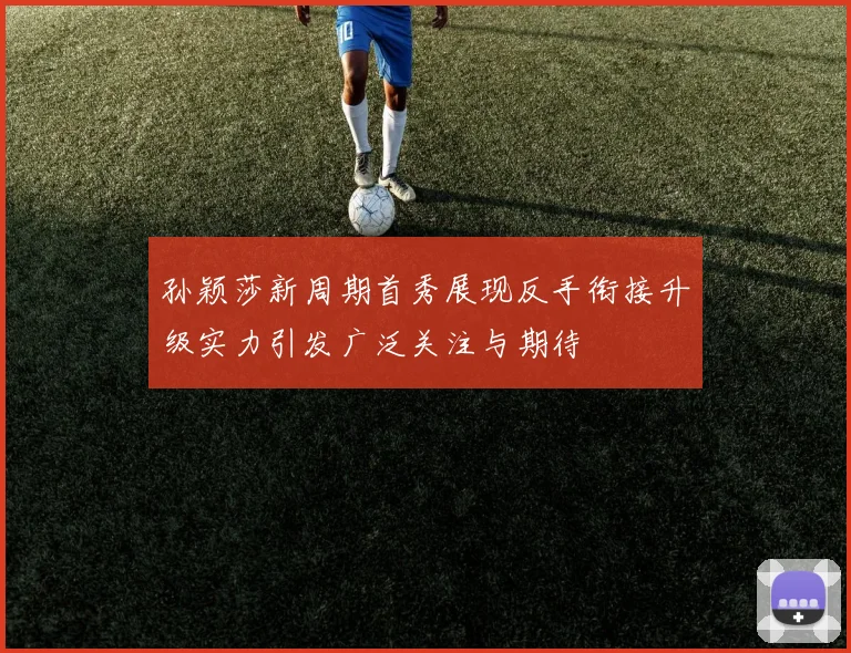 孙颖莎新周期首秀展现反手衔接升级实力引发广泛关注与期待