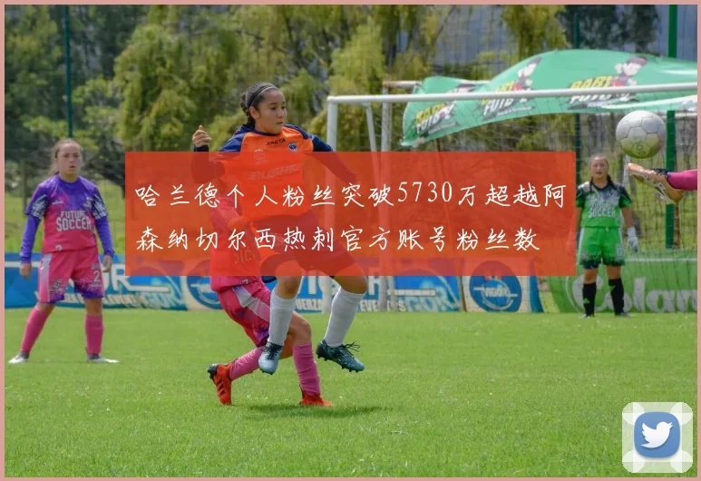 哈兰德个人粉丝突破5730万超越阿森纳切尔西热刺官方账号粉丝数