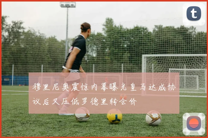 穆里尼奥震惊内幕曝光皇马达成协议后又压低罗德里转会价