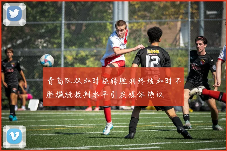 青岛队双加时逆转胜利终结加时不胜尴尬裁判水平引发媒体热议