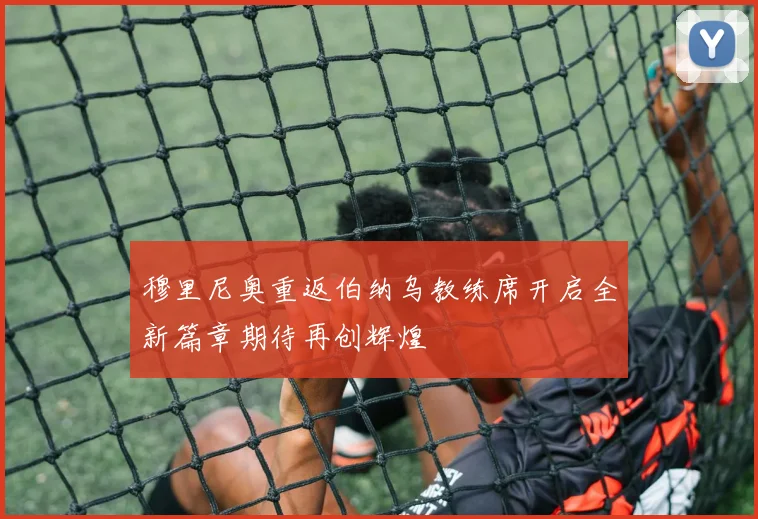 穆里尼奥重返伯纳乌教练席开启全新篇章期待再创辉煌