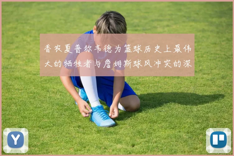 香农夏普称韦德为篮球历史上最伟大的牺牲者与詹姆斯球风冲突的深度分析