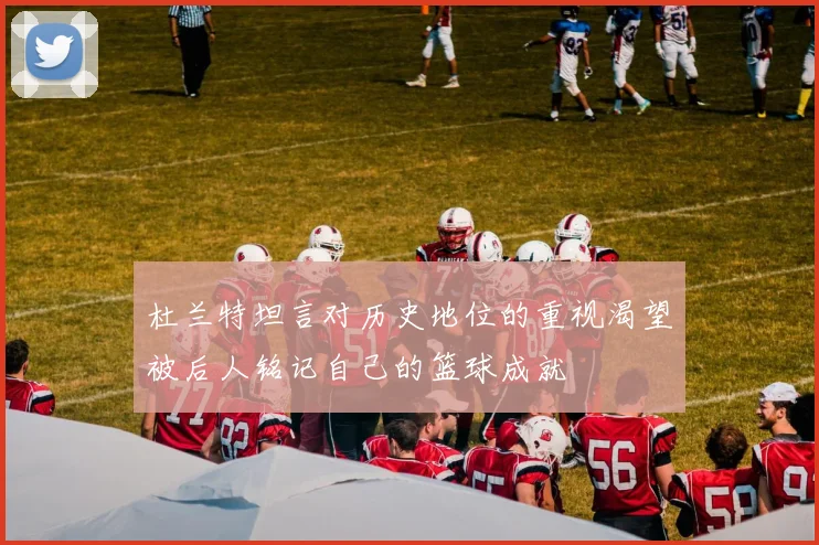 杜兰特坦言对历史地位的重视渴望被后人铭记自己的篮球成就