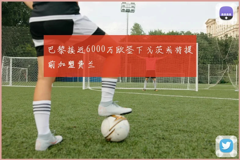 巴黎接近6000万欧签下戈茨或将提前加盟费兰