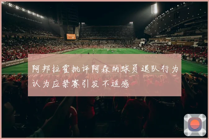 阿邦拉霍批评阿森纳球员退队行为认为应禁赛引发不适感