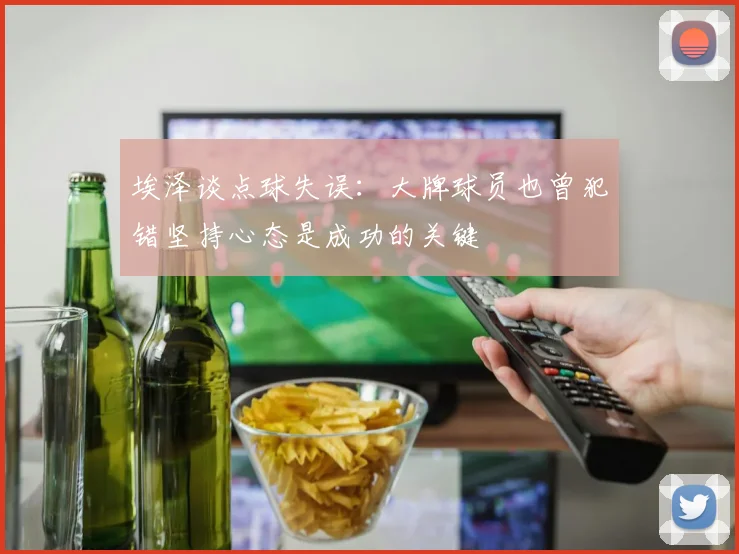 埃泽谈点球失误：大牌球员也曾犯错坚持心态是成功的关键