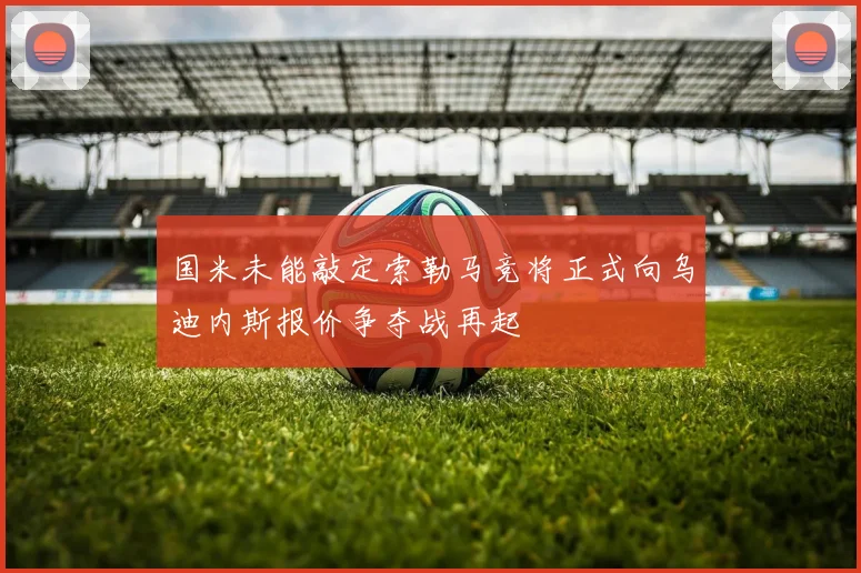 国米未能敲定索勒马竞将正式向乌迪内斯报价争夺战再起