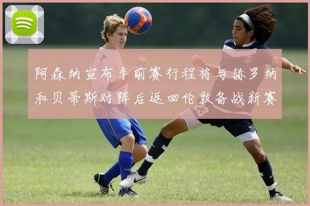 阿森纳宣布季前赛行程将与赫罗纳和贝蒂斯对阵后返回伦敦备战新赛季
