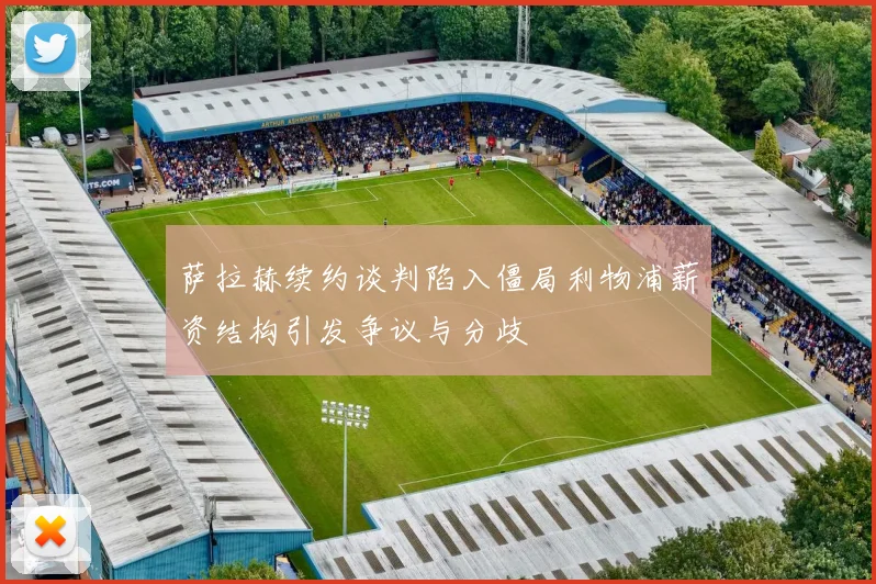 萨拉赫续约谈判陷入僵局利物浦薪资结构引发争议与分歧