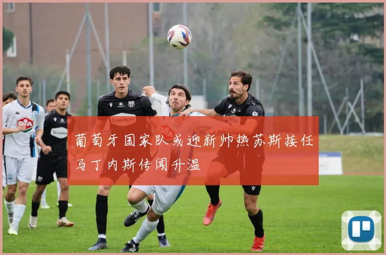 葡萄牙国家队或迎新帅热苏斯接任马丁内斯传闻升温