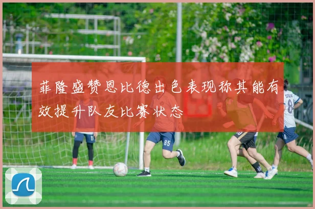 菲隆盛赞恩比德出色表现称其能有效提升队友比赛状态
