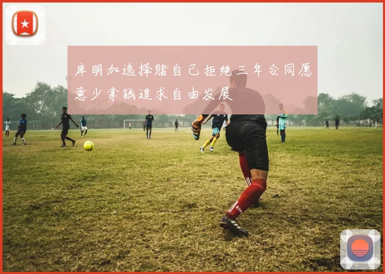 库明加选择赌自己拒绝三年合同愿意少拿钱追求自由发展
