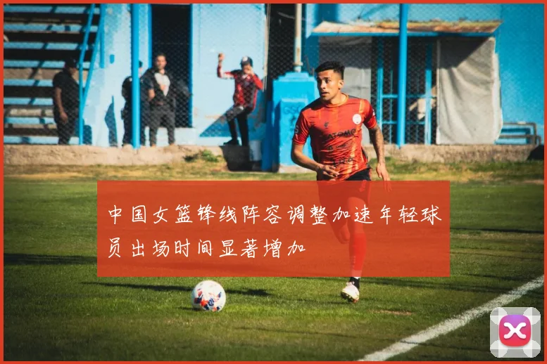 中国女篮锋线阵容调整加速年轻球员出场时间显著增加
