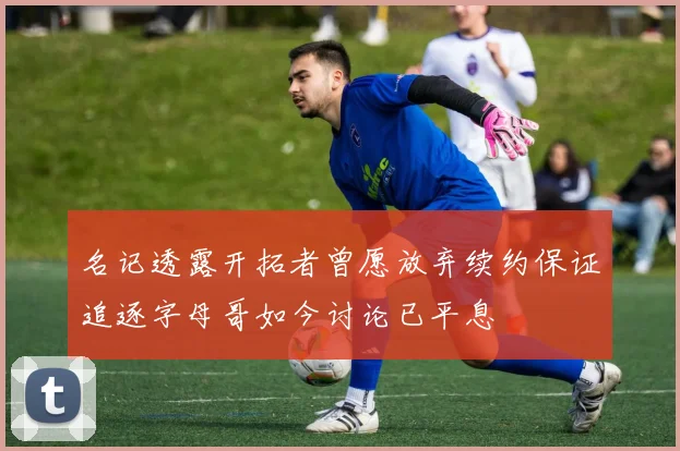名记透露开拓者曾愿放弃续约保证追逐字母哥如今讨论已平息