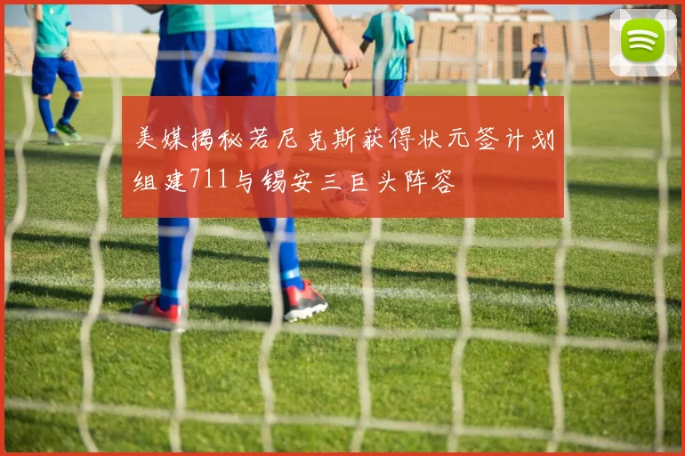 美媒揭秘若尼克斯获得状元签计划组建711与锡安三巨头阵容