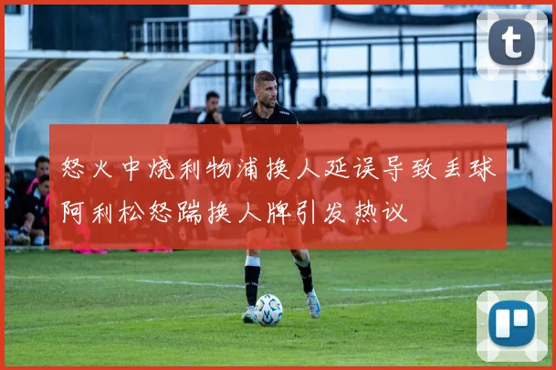 怒火中烧利物浦换人延误导致丢球阿利松怒踹换人牌引发热议