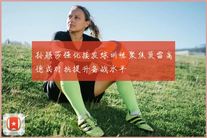 孙颖莎强化接发球训练聚焦莫雷高德式对抗提升备战水平