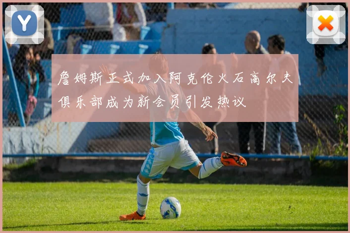 詹姆斯正式加入阿克伦火石高尔夫俱乐部成为新会员引发热议