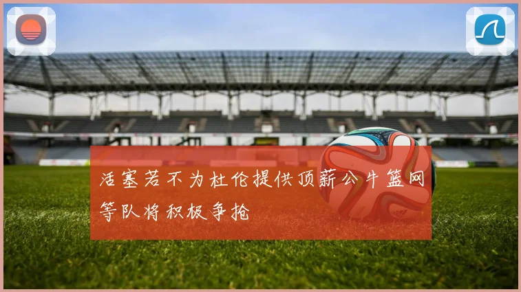活塞若不为杜伦提供顶薪公牛篮网等队将积极争抢