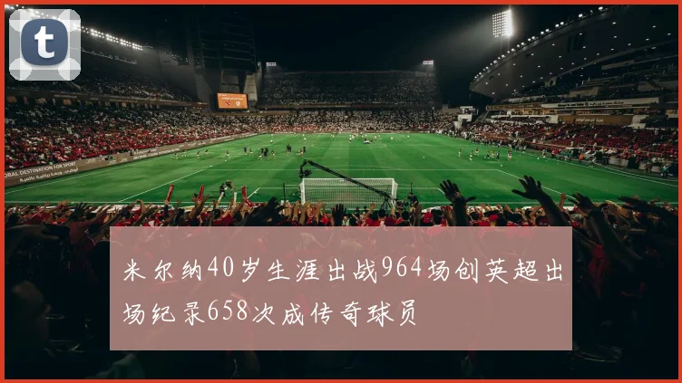 米尔纳40岁生涯出战964场创英超出场纪录658次成传奇球员