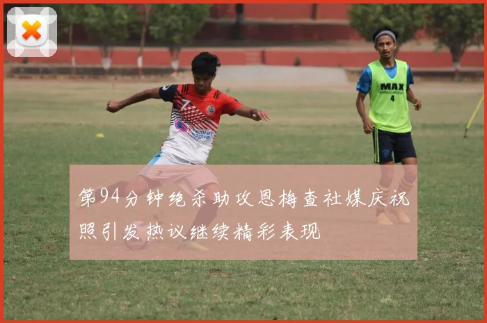 第94分钟绝杀助攻恩梅查社媒庆祝照引发热议继续精彩表现