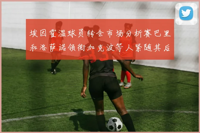 埃因霍温球员转会市场分析赛巴里和洛萨诺领衔加克波等人紧随其后