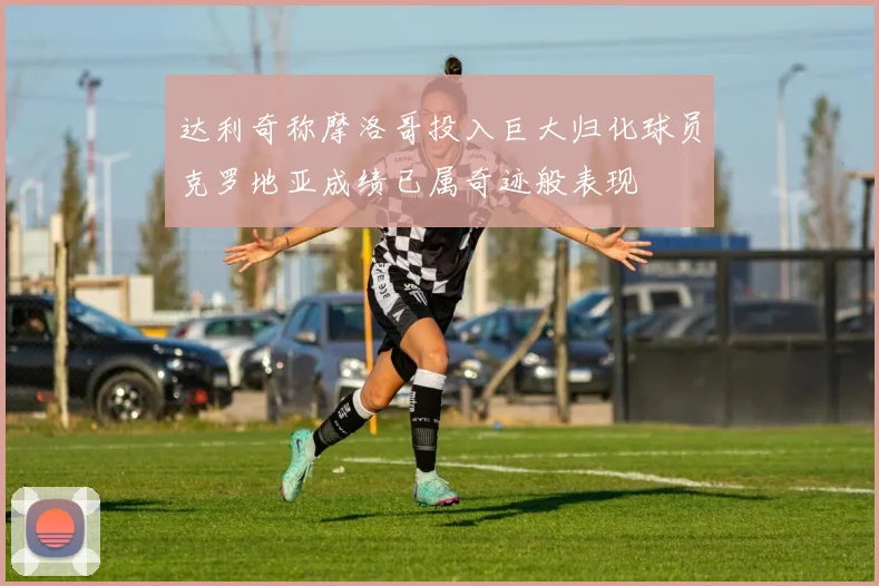 达利奇称摩洛哥投入巨大归化球员克罗地亚成绩已属奇迹般表现