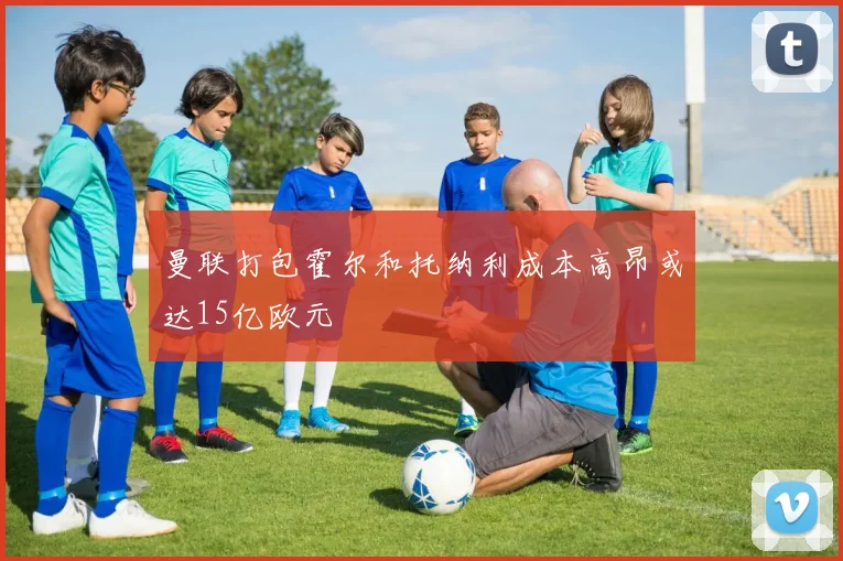 曼联打包霍尔和托纳利成本高昂或达15亿欧元