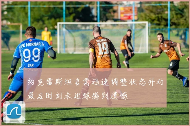 约克雷斯坦言需迅速调整状态并对最后时刻未进球感到遗憾