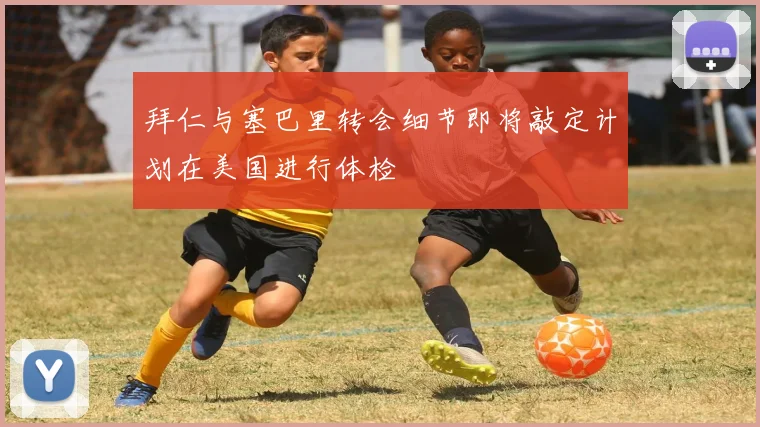 拜仁与塞巴里转会细节即将敲定计划在美国进行体检