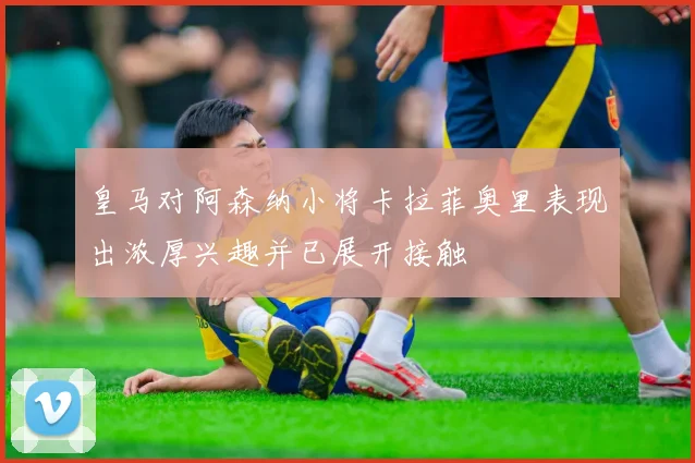 皇马对阿森纳小将卡拉菲奥里表现出浓厚兴趣并已展开接触